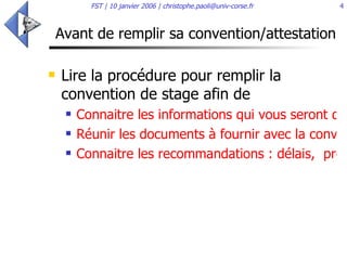 Avant de remplir sa convention/attestation Lire la procédure pour remplir la convention de stage afin de  Connaitre les informations qui vous seront demandées ! Réunir les documents à fournir avec la convention/attestation de stage Connaitre les recommandations : délais,  protection sociale, etc.  