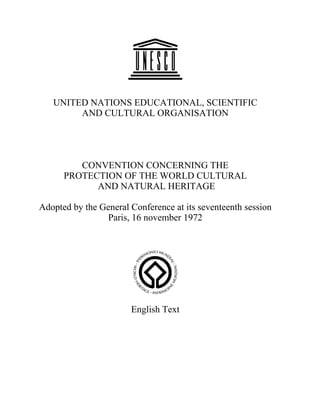 UNITED NATIONS EDUCATIONAL, SCIENTIFIC
        AND CULTURAL ORGANISATION




         CONVENTION CONCERNING THE
      PROTECTION OF THE WORLD CULTURAL
            AND NATURAL HERITAGE

Adopted by the General Conference at its seventeenth session
                Paris, 16 november 1972




                       English Text