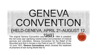The original Geneva Convention was adopted in 1864 to establish
the red cross sign signifying neutral status and protection of medical
services and volunteers. Geneva Convention for the Relief of the
Wounded and Sick in Armies in the Field of July 27, 1929 (into force-
19 June 1931, Geneva Conventions which covered the treatment
of prisoners of war during World War II)
 
