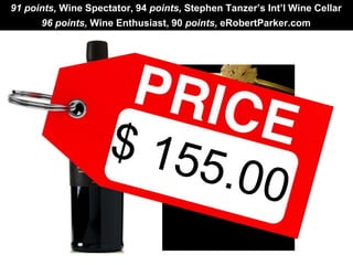 91 points, Wine Spectator, 94 points, Stephen Tanzer’s Int’l Wine Cellar 
96 points, Wine Enthusiast, 90 points, eRobertParker.com 
 