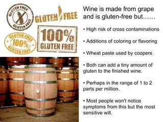Wine is made from grape 
and is gluten-free but…… 
• High risk of cross contaminations 
• Additions of coloring or flavoring 
• Wheat paste used by coopers 
• Both can add a tiny amount of 
gluten to the finished wine. 
• Perhaps in the range of 1 to 2 
parts per million. 
• Most people won't notice 
symptoms from this but the most 
sensitive will. 
 