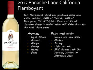2013 Panache Lane California 
Flamboyant 
This Flamboyant blend was produced using four 
white varietals, 50% of Muscat, 40% of 
Thompson, 6% of Triplett Blanc and 4% of 
Viognier. Enjoy it chilled below 45° Fahrenheit for 
the next three years 
Aromas: 
• Light Citrus 
• Apricot 
• Mango 
• Orange 
• Honey 
• Spice 
Pairs well with: 
• Sweet and sour dishes 
• Chicken 
• Turkey 
• Light desserts 
• Mild cheeses such like 
Fontina, Havarti or 
Monterey Jack 
 