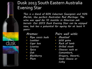 Dusk 2013 South Eastern Australia 
Evening Star 
This is a blend of 60% Cabernet Sauvignon and 40% 
Merlot, the perfect Australian Red Meritage. The 
wine was aged for 10 months in American oak 
barrels. Our 2013 Dusk Evening Star can be enjoyed 
now, but has a potential for ageing for at least 4 
years. 
Pairs well with: 
• Meatloaf 
• Wild game 
• Rack of lamb 
• Grilled steak 
• Cheeses such as 
Camembert, 
Gruyere, Havarti, 
Goat Cheese or 
Colby 
Aromas: 
• Ripe cassis buds 
• Leather 
• Cigar box 
• Licorice 
• Spice 
• Oak 
• Blackberry 
• Plum 
 