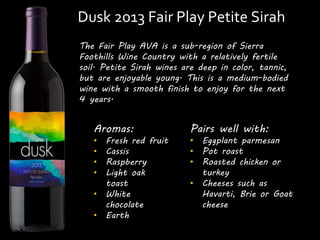 Dusk 2013 Fair Play Petite Sirah 
The Fair Play AVA is a sub-region of Sierra 
Foothills Wine Country with a relatively fertile 
soil. Petite Sirah wines are deep in color, tannic, 
but are enjoyable young. This is a medium-bodied 
wine with a smooth finish to enjoy for the next 
4 years. 
Aromas: 
• Fresh red fruit 
• Cassis 
• Raspberry 
• Light oak 
toast 
• White 
chocolate 
• Earth 
Pairs well with: 
• Eggplant parmesan 
• Pot roast 
• Roasted chicken or 
turkey 
• Cheeses such as 
Havarti, Brie or Goat 
cheese 
 