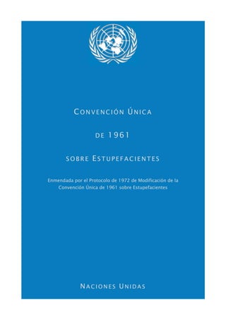 CONVENCIÓN ÚNICA


                    DE   1961


       SOBRE       ESTUPEFACIENTES

Enmendada por el Protocolo de 1972 de Modificación de la
    Convención Única de 1961 sobre Estupefacientes




             NACIONES UNIDAS
 
