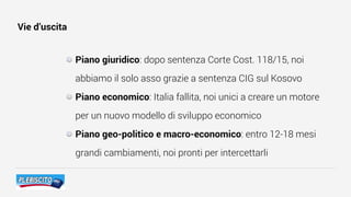 Vie d’uscita
Piano giuridico: dopo sentenza Corte Cost. 118/15, noi
abbiamo il solo asso grazie a sentenza CIG sul Kosovo
Piano economico: Italia fallita, noi unici a creare un motore
per un nuovo modello di sviluppo economico
Piano geo-politico e macro-economico: entro 12-18 mesi
grandi cambiamenti, noi pronti per intercettarli
 
