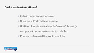 Qual è la situazione attuale?
Italia in coma socio-economico
Di nuovo sull’orlo della recessione
Grattano il fondo: aiuti a banche “amiche”, bonus (=
comprarsi il consenso) con debito pubblico
Pura autoreferenzialità e vuoto assoluto
 