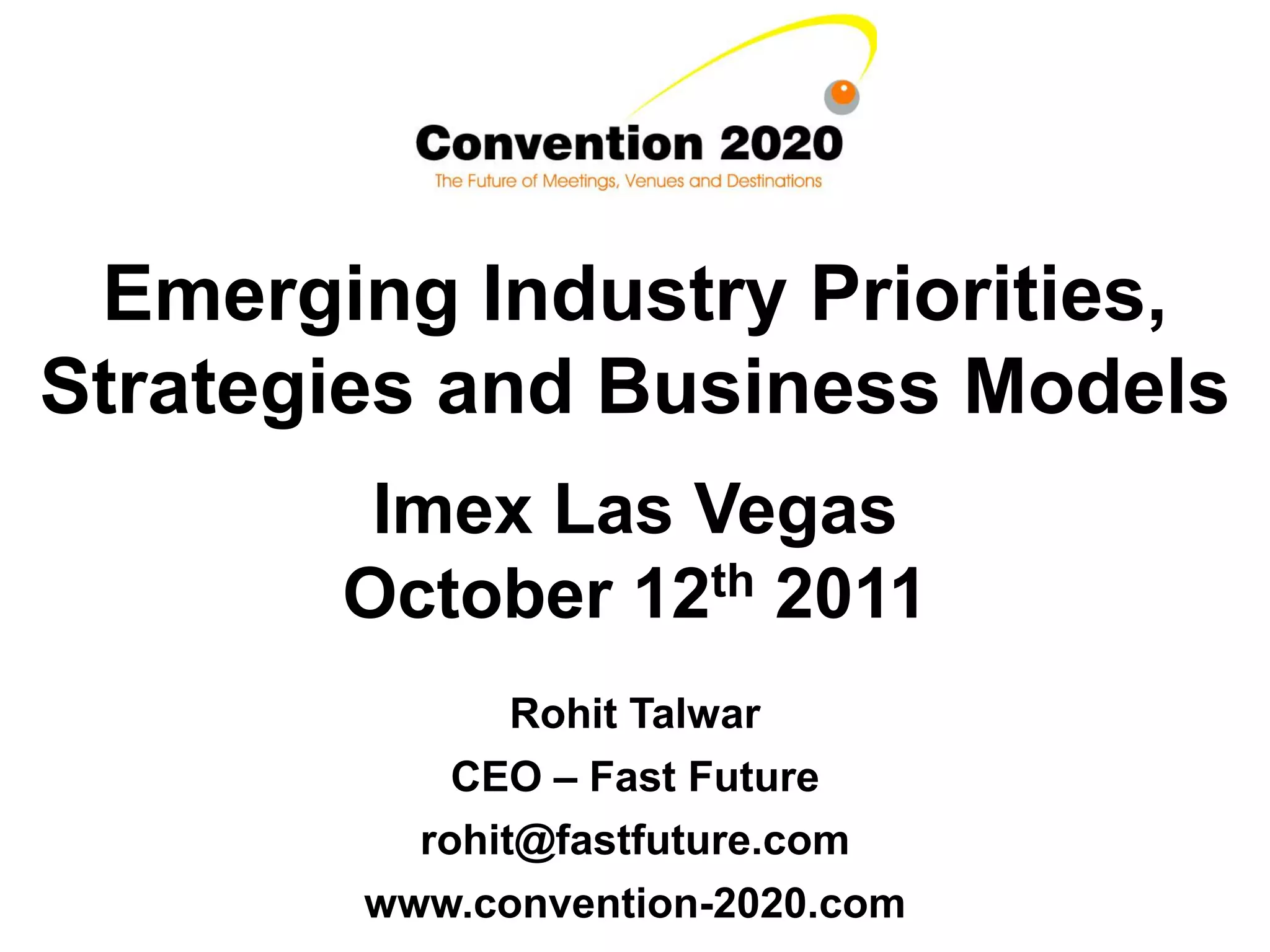 Emerging Industry Priorities,
Strategies and Business Models
        Imex Las Vegas
       October 12th 2011
               Rohit Talwar
            CEO – Fast Future
          rohit@fastfuture.com
        www.convention-2020.com
 