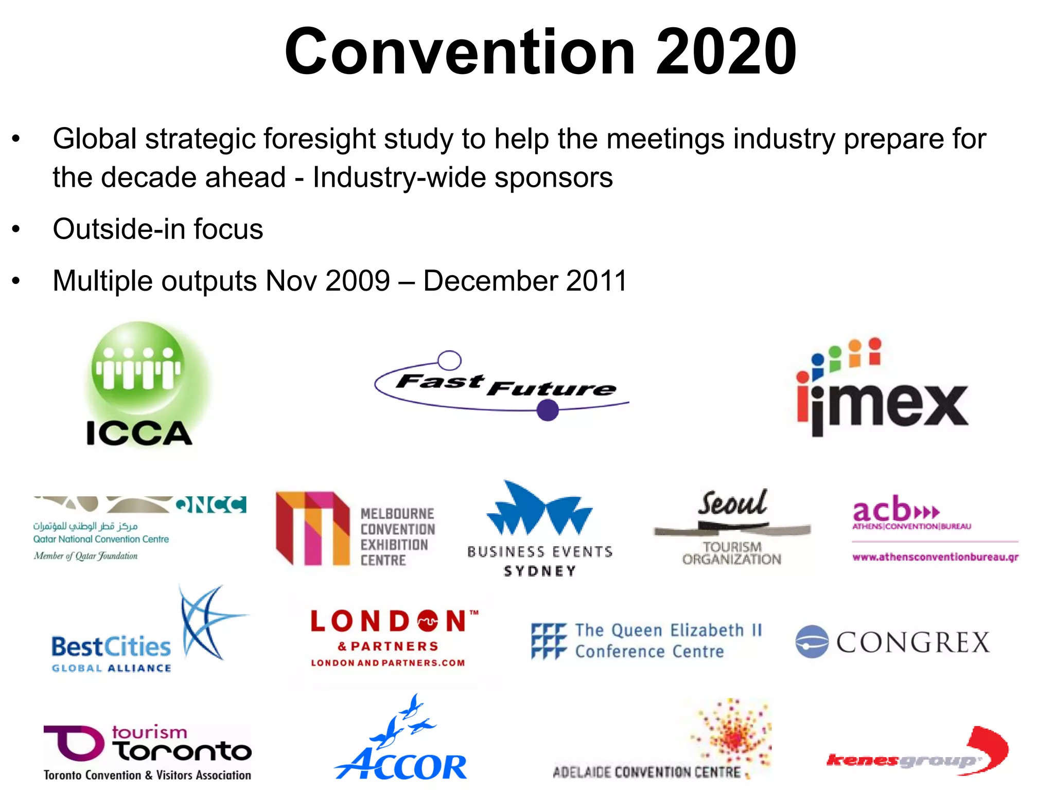 Convention 2020
•   Global strategic foresight study to help the meetings industry prepare for
    the decade ahead - Industry-wide sponsors
•   Outside-in focus
•   Multiple outputs Nov 2009 – December 2011
 