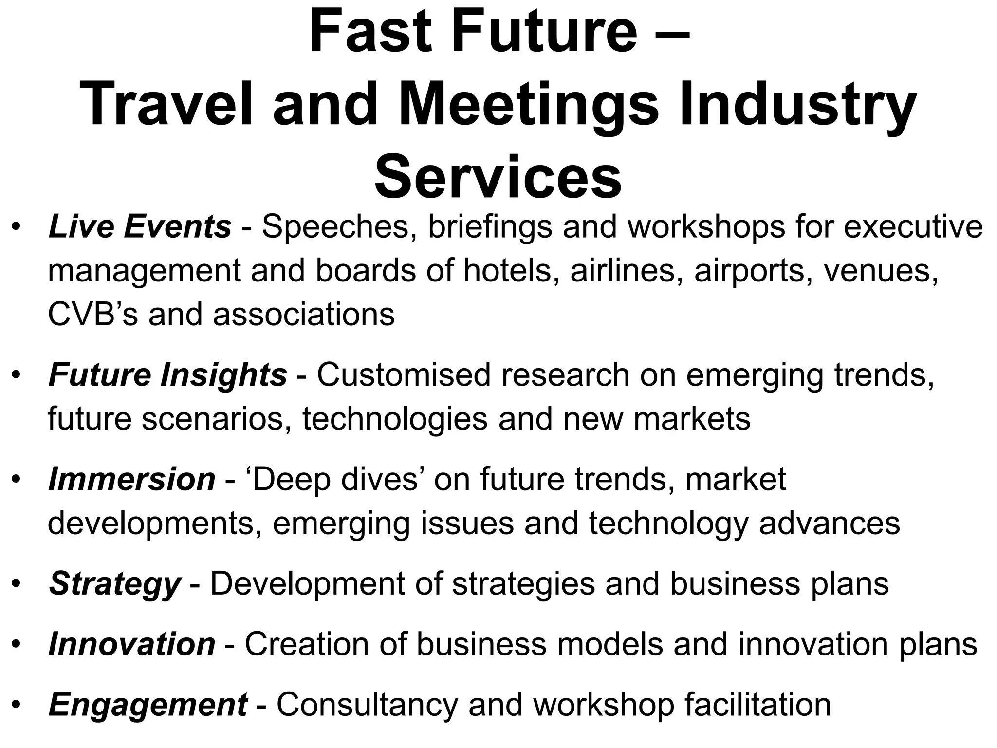 Fast Future –
    Travel and Meetings Industry
              Services
• Live Events - Speeches, briefings and workshops for executive
  management and boards of hotels, airlines, airports, venues,
  CVB’s and associations
• Future Insights - Customised research on emerging trends,
  future scenarios, technologies and new markets
• Immersion - ‘Deep dives’ on future trends, market
  developments, emerging issues and technology advances
• Strategy - Development of strategies and business plans
• Innovation - Creation of business models and innovation plans
• Engagement - Consultancy and workshop facilitation
 