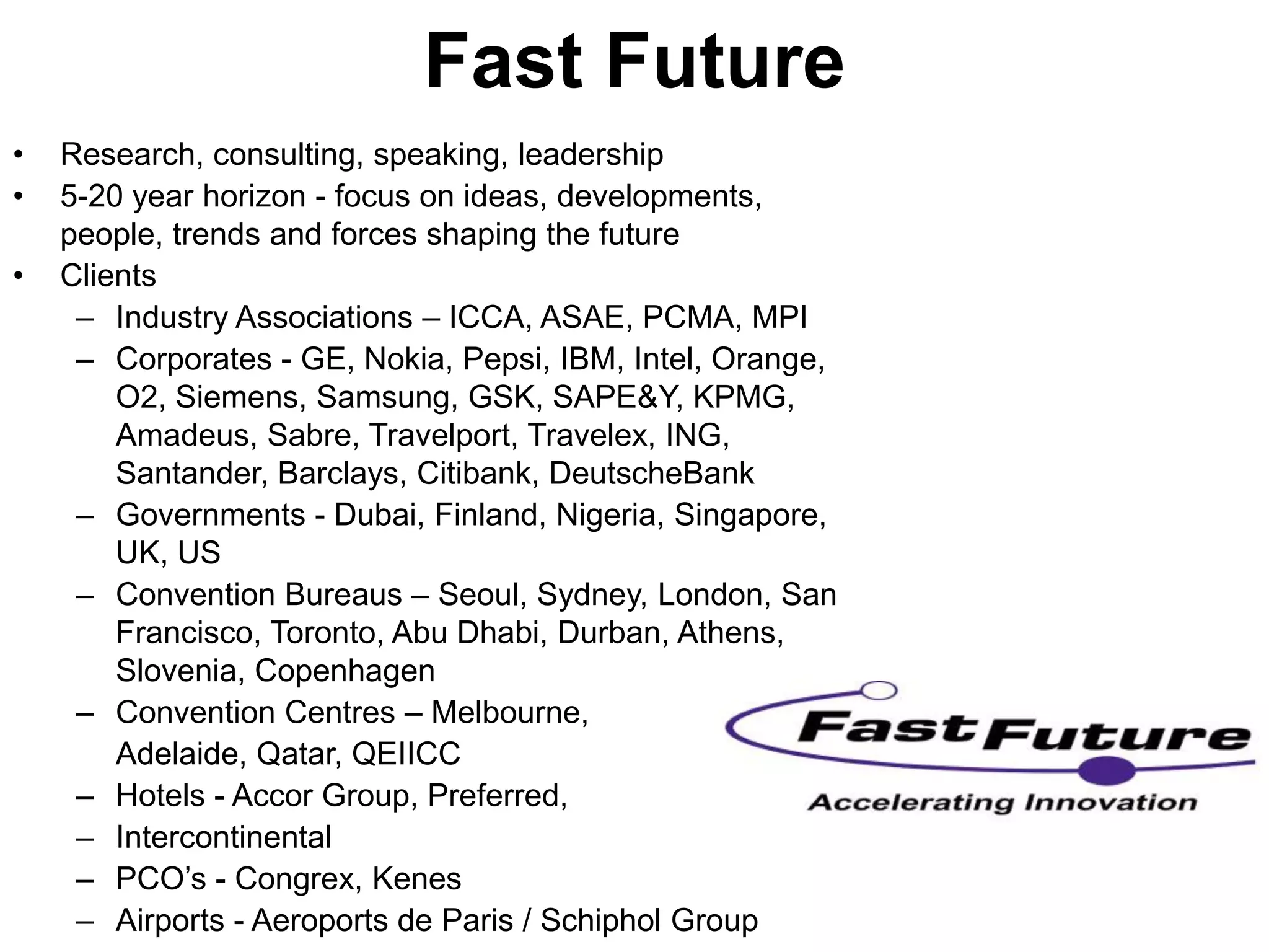 Fast Future
•   Research, consulting, speaking, leadership
•   5-20 year horizon - focus on ideas, developments,
    people, trends and forces shaping the future
•   Clients
     – Industry Associations – ICCA, ASAE, PCMA, MPI
     – Corporates - GE, Nokia, Pepsi, IBM, Intel, Orange,
        O2, Siemens, Samsung, GSK, SAPE&Y, KPMG,
        Amadeus, Sabre, Travelport, Travelex, ING,
        Santander, Barclays, Citibank, DeutscheBank
     – Governments - Dubai, Finland, Nigeria, Singapore,
        UK, US
     – Convention Bureaus – Seoul, Sydney, London, San
        Francisco, Toronto, Abu Dhabi, Durban, Athens,
        Slovenia, Copenhagen
     – Convention Centres – Melbourne,
        Adelaide, Qatar, QEIICC
     – Hotels - Accor Group, Preferred,
     – Intercontinental
     – PCO’s - Congrex, Kenes
     – Airports - Aeroports de Paris / Schiphol Group
 