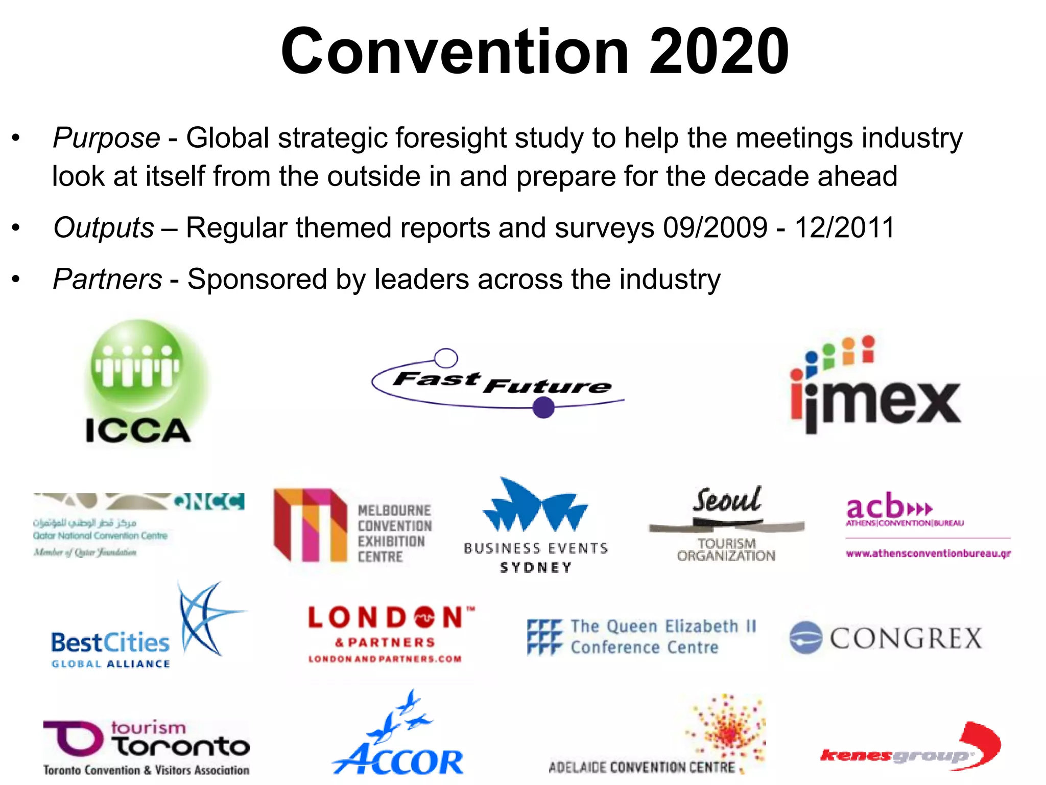 Convention 2020
•   Purpose - Global strategic foresight study to help the meetings industry
    look at itself from the outside in and prepare for the decade ahead
•   Outputs – Regular themed reports and surveys 09/2009 - 12/2011
•   Partners - Sponsored by leaders across the industry
 