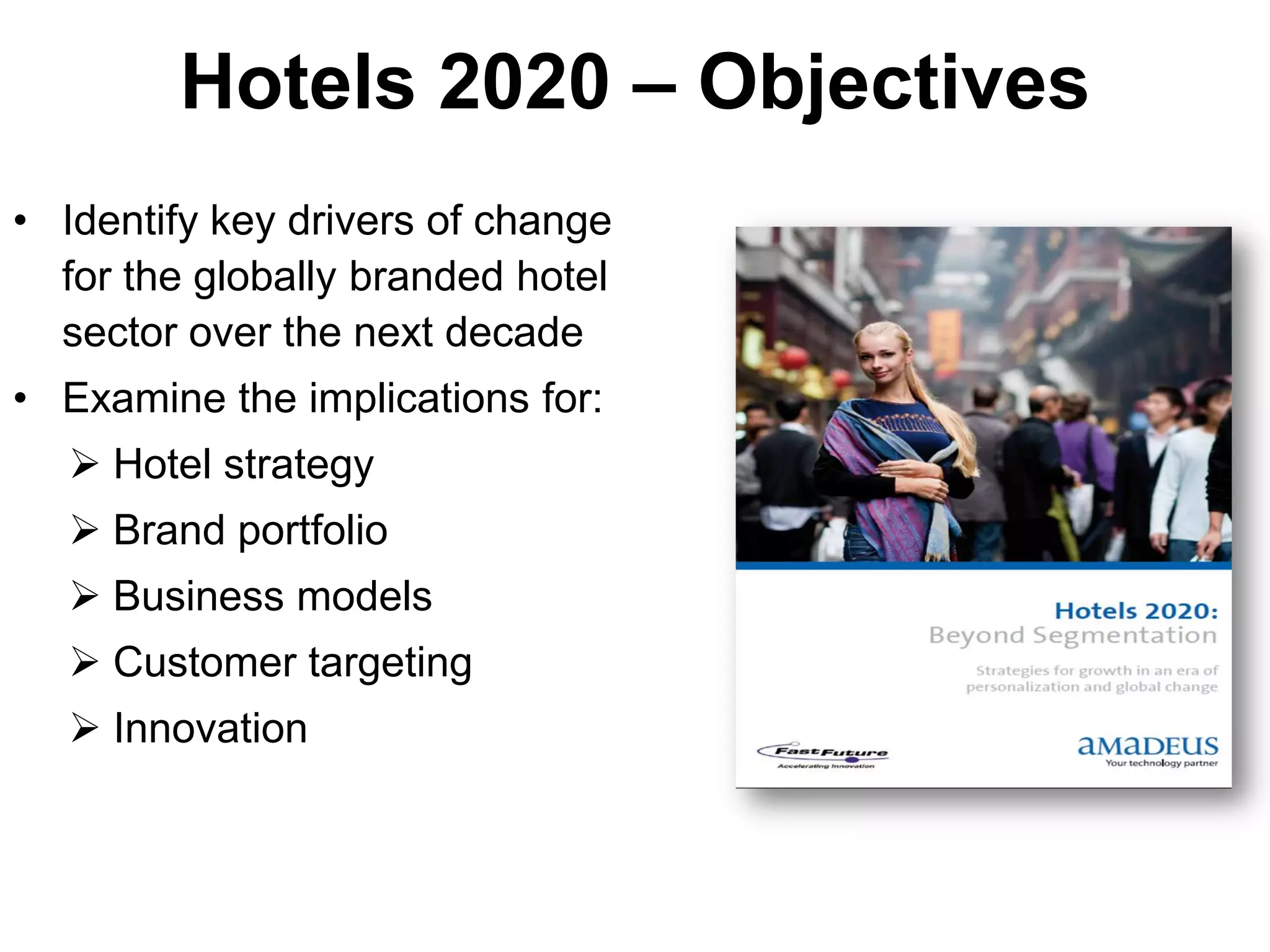 Hotels 2020 – Objectives
• Identify key drivers of change
  for the globally branded hotel
  sector over the next decade
• Examine the implications for:
   Hotel strategy
   Brand portfolio
   Business models
   Customer targeting
   Innovation
 
