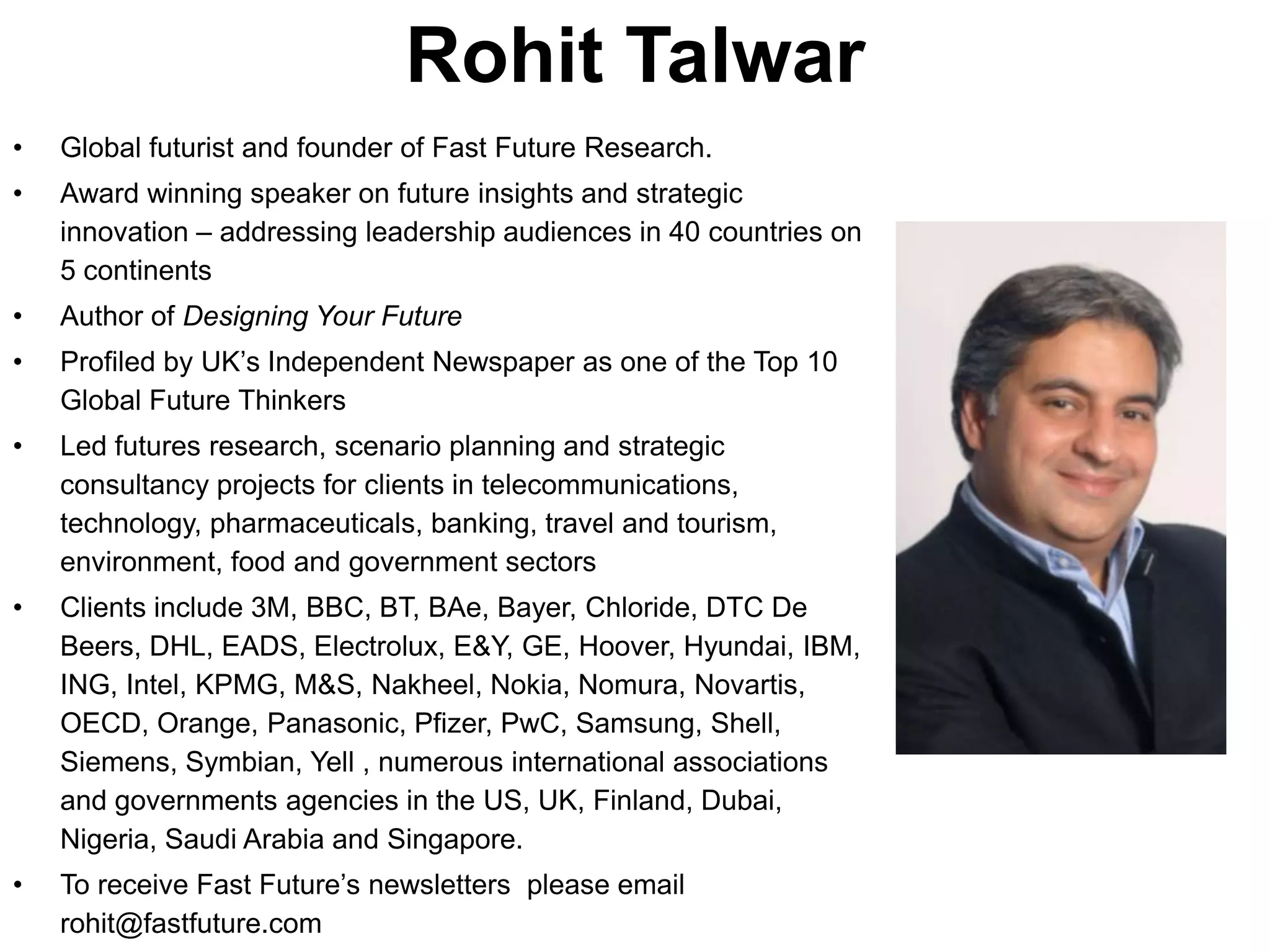 Rohit Talwar
•   Global futurist and founder of Fast Future Research.
•   Award winning speaker on future insights and strategic
    innovation – addressing leadership audiences in 40 countries on
    5 continents
•   Author of Designing Your Future
•   Profiled by UK’s Independent Newspaper as one of the Top 10
    Global Future Thinkers
•   Led futures research, scenario planning and strategic
    consultancy projects for clients in telecommunications,
    technology, pharmaceuticals, banking, travel and tourism,
    environment, food and government sectors
•   Clients include 3M, BBC, BT, BAe, Bayer, Chloride, DTC De
    Beers, DHL, EADS, Electrolux, E&Y, GE, Hoover, Hyundai, IBM,
    ING, Intel, KPMG, M&S, Nakheel, Nokia, Nomura, Novartis,
    OECD, Orange, Panasonic, Pfizer, PwC, Samsung, Shell,
    Siemens, Symbian, Yell , numerous international associations
    and governments agencies in the US, UK, Finland, Dubai,
    Nigeria, Saudi Arabia and Singapore.
•   To receive Fast Future’s newsletters please email
    rohit@fastfuture.com
 
