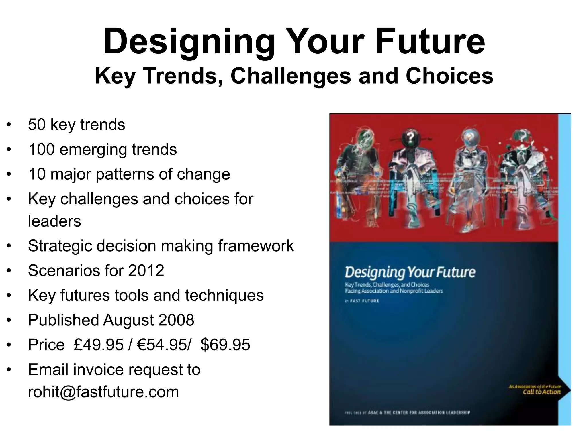 Designing Your Future
           Key Trends, Challenges and Choices

• 50 key trends
• 100 emerging trends
• 10 major patterns of change
• Key challenges and choices for
  leaders
• Strategic decision making framework
• Scenarios for 2012
• Key futures tools and techniques
• Published August 2008
• Price £49.95 / €54.95/ $69.95
• Email invoice request to
  rohit@fastfuture.com
 