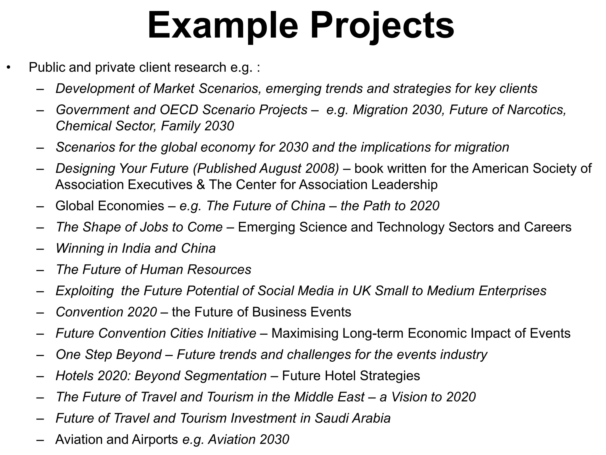 Example Projects
•   Public and private client research e.g. :
     – Development of Market Scenarios, emerging trends and strategies for key clients
     – Government and OECD Scenario Projects – e.g. Migration 2030, Future of Narcotics,
       Chemical Sector, Family 2030
     – Scenarios for the global economy for 2030 and the implications for migration
     – Designing Your Future (Published August 2008) – book written for the American Society of
       Association Executives & The Center for Association Leadership
     – Global Economies – e.g. The Future of China – the Path to 2020
     – The Shape of Jobs to Come – Emerging Science and Technology Sectors and Careers
     – Winning in India and China
     – The Future of Human Resources
     – Exploiting the Future Potential of Social Media in UK Small to Medium Enterprises
     – Convention 2020 – the Future of Business Events
     – Future Convention Cities Initiative – Maximising Long-term Economic Impact of Events
     – One Step Beyond – Future trends and challenges for the events industry
     – Hotels 2020: Beyond Segmentation – Future Hotel Strategies
     – The Future of Travel and Tourism in the Middle East – a Vision to 2020
     – Future of Travel and Tourism Investment in Saudi Arabia
     – Aviation and Airports e.g. Aviation 2030
 