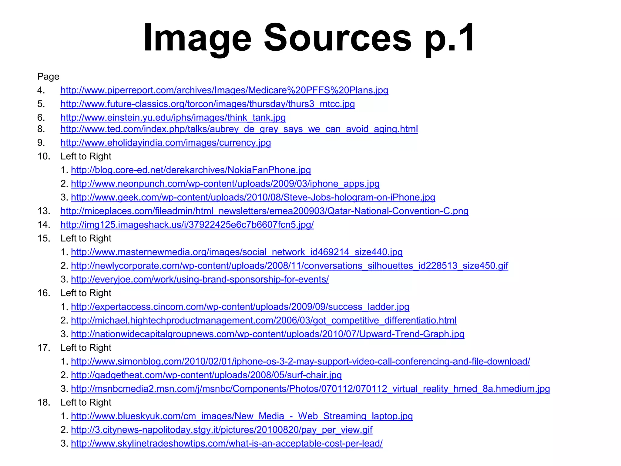 Image Sources p.1
Page
4.   http://www.piperreport.com/archives/Images/Medicare%20PFFS%20Plans.jpg
5.   http://www.future-classics.org/torcon/images/thursday/thurs3_mtcc.jpg
6.   http://www.einstein.yu.edu/iphs/images/think_tank.jpg
8.   http://www.ted.com/index.php/talks/aubrey_de_grey_says_we_can_avoid_aging.html
9.   http://www.eholidayindia.com/images/currency.jpg
10. Left to Right
     1. http://blog.core-ed.net/derekarchives/NokiaFanPhone.jpg
     2. http://www.neonpunch.com/wp-content/uploads/2009/03/iphone_apps.jpg
     3. http://www.geek.com/wp-content/uploads/2010/08/Steve-Jobs-hologram-on-iPhone.jpg
13. http://miceplaces.com/fileadmin/html_newsletters/emea200903/Qatar-National-Convention-C.png
14. http://img125.imageshack.us/i/37922425e6c7b6607fcn5.jpg/
15. Left to Right
     1. http://www.masternewmedia.org/images/social_network_id469214_size440.jpg
     2. http://newlycorporate.com/wp-content/uploads/2008/11/conversations_silhouettes_id228513_size450.gif
     3. http://everyjoe.com/work/using-brand-sponsorship-for-events/
16. Left to Right
     1. http://expertaccess.cincom.com/wp-content/uploads/2009/09/success_ladder.jpg
     2. http://michael.hightechproductmanagement.com/2006/03/got_competitive_differentiatio.html
     3. http://nationwidecapitalgroupnews.com/wp-content/uploads/2010/07/Upward-Trend-Graph.jpg
17. Left to Right
     1. http://www.simonblog.com/2010/02/01/iphone-os-3-2-may-support-video-call-conferencing-and-file-download/
     2. http://gadgetheat.com/wp-content/uploads/2008/05/surf-chair.jpg
     3. http://msnbcmedia2.msn.com/j/msnbc/Components/Photos/070112/070112_virtual_reality_hmed_8a.hmedium.jpg
18. Left to Right
     1. http://www.blueskyuk.com/cm_images/New_Media_-_Web_Streaming_laptop.jpg
     2. http://3.citynews-napolitoday.stgy.it/pictures/20100820/pay_per_view.gif
     3. http://www.skylinetradeshowtips.com/what-is-an-acceptable-cost-per-lead/
 