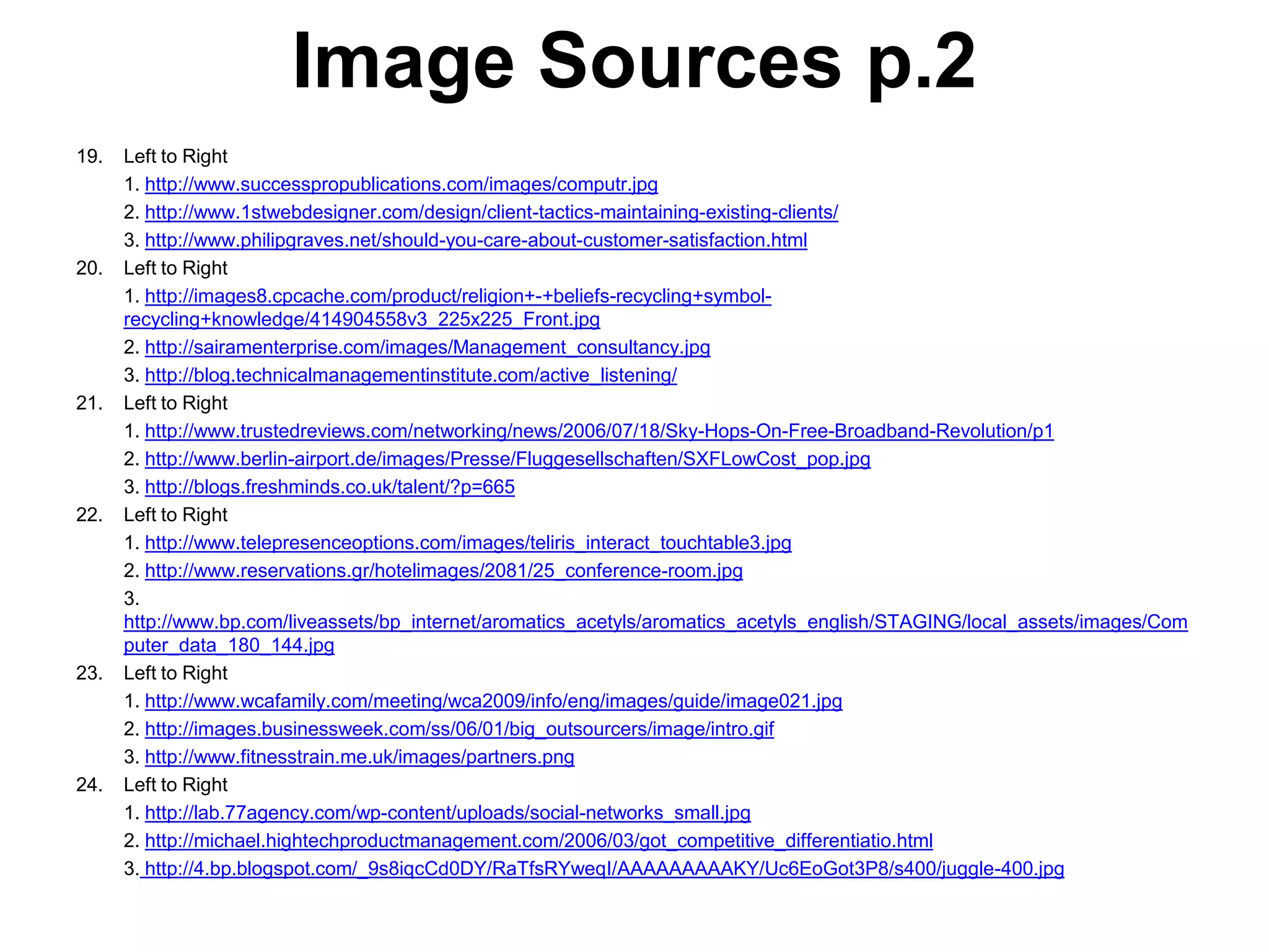 Image Sources p.2
19.   Left to Right
      1. http://www.successpropublications.com/images/computr.jpg
      2. http://www.1stwebdesigner.com/design/client-tactics-maintaining-existing-clients/
      3. http://www.philipgraves.net/should-you-care-about-customer-satisfaction.html
20.   Left to Right
      1. http://images8.cpcache.com/product/religion+-+beliefs-recycling+symbol-
      recycling+knowledge/414904558v3_225x225_Front.jpg
      2. http://sairamenterprise.com/images/Management_consultancy.jpg
      3. http://blog.technicalmanagementinstitute.com/active_listening/
21.   Left to Right
      1. http://www.trustedreviews.com/networking/news/2006/07/18/Sky-Hops-On-Free-Broadband-Revolution/p1
      2. http://www.berlin-airport.de/images/Presse/Fluggesellschaften/SXFLowCost_pop.jpg
      3. http://blogs.freshminds.co.uk/talent/?p=665
22.   Left to Right
      1. http://www.telepresenceoptions.com/images/teliris_interact_touchtable3.jpg
      2. http://www.reservations.gr/hotelimages/2081/25_conference-room.jpg
      3.
      http://www.bp.com/liveassets/bp_internet/aromatics_acetyls/aromatics_acetyls_english/STAGING/local_assets/images/Com
      puter_data_180_144.jpg
23.   Left to Right
      1. http://www.wcafamily.com/meeting/wca2009/info/eng/images/guide/image021.jpg
      2. http://images.businessweek.com/ss/06/01/big_outsourcers/image/intro.gif
      3. http://www.fitnesstrain.me.uk/images/partners.png
24.   Left to Right
      1. http://lab.77agency.com/wp-content/uploads/social-networks_small.jpg
      2. http://michael.hightechproductmanagement.com/2006/03/got_competitive_differentiatio.html
      3. http://4.bp.blogspot.com/_9s8iqcCd0DY/RaTfsRYweqI/AAAAAAAAAKY/Uc6EoGot3P8/s400/juggle-400.jpg
 