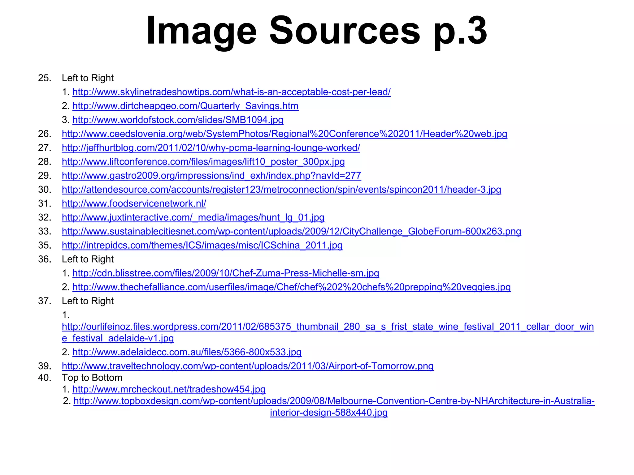 Image Sources p.3
25.   Left to Right
      1. http://www.skylinetradeshowtips.com/what-is-an-acceptable-cost-per-lead/
      2. http://www.dirtcheapgeo.com/Quarterly_Savings.htm
      3. http://www.worldofstock.com/slides/SMB1094.jpg
26.   http://www.ceedslovenia.org/web/SystemPhotos/Regional%20Conference%202011/Header%20web.jpg
27.   http://jeffhurtblog.com/2011/02/10/why-pcma-learning-lounge-worked/
28.   http://www.liftconference.com/files/images/lift10_poster_300px.jpg
29.   http://www.gastro2009.org/impressions/ind_exh/index.php?navId=277
30.   http://attendesource.com/accounts/register123/metroconnection/spin/events/spincon2011/header-3.jpg
31.   http://www.foodservicenetwork.nl/
32.   http://www.juxtinteractive.com/_media/images/hunt_lg_01.jpg
33.   http://www.sustainablecitiesnet.com/wp-content/uploads/2009/12/CityChallenge_GlobeForum-600x263.png
35.   http://intrepidcs.com/themes/ICS/images/misc/ICSchina_2011.jpg
36.   Left to Right
      1. http://cdn.blisstree.com/files/2009/10/Chef-Zuma-Press-Michelle-sm.jpg
      2. http://www.thechefalliance.com/userfiles/image/Chef/chef%202%20chefs%20prepping%20veggies.jpg
37.   Left to Right
      1.
      http://ourlifeinoz.files.wordpress.com/2011/02/685375_thumbnail_280_sa_s_frist_state_wine_festival_2011_cellar_door_win
      e_festival_adelaide-v1.jpg
      2. http://www.adelaidecc.com.au/files/5366-800x533.jpg
39.   http://www.traveltechnology.com/wp-content/uploads/2011/03/Airport-of-Tomorrow.png
40.   Top to Bottom
      1. http://www.mrcheckout.net/tradeshow454.jpg
      2. http://www.topboxdesign.com/wp-content/uploads/2009/08/Melbourne-Convention-Centre-by-NHArchitecture-in-Australia-
                                                        interior-design-588x440.jpg
 