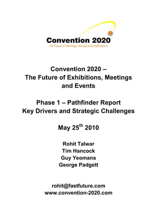 Convention 2020 –
The Future of Exhibitions, Meetings
            and Events

    Phase 1 – Pathfinder Report
Key Drivers and Strategic Challenges

           May 25th 2010

            Rohit Talwar
            Tim Hancock
            Guy Yeomans
           George Padgett


         rohit@fastfuture.com
       www.convention-2020.com
 