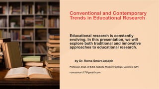 Conventional and Contemporary
Trends in Educational Research
Educational research is constantly
evolving. In this presentation, we will
explore both traditional and innovative
approaches to educational research.
by Dr. Roma Smart Joseph
Professor, Dept. of B.Ed. Isabella Thoburn College, Lucknow (UP)
romasmart17@gmail.com
 