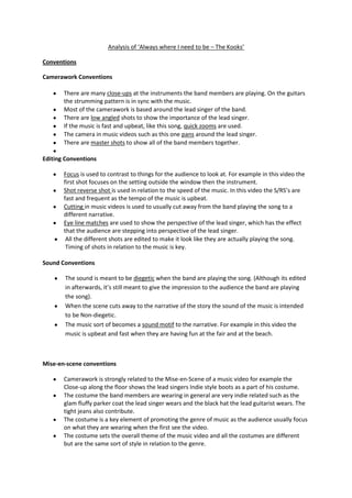 Analysis of ‘Always where I need to be – The Kooks’

Conventions

Camerawork Conventions

       There are many close-ups at the instruments the band members are playing. On the guitars
       the strumming pattern is in sync with the music.
       Most of the camerawork is based around the lead singer of the band.
       There are low angled shots to show the importance of the lead singer.
       If the music is fast and upbeat, like this song, quick zooms are used.
       The camera in music videos such as this one pans around the lead singer.
       There are master shots to show all of the band members together.

Editing Conventions

       Focus is used to contrast to things for the audience to look at. For example in this video the
       first shot focuses on the setting outside the window then the instrument.
       Shot reverse shot is used in relation to the speed of the music. In this video the S/RS’s are
       fast and frequent as the tempo of the music is upbeat.
       Cutting in music videos is used to usually cut away from the band playing the song to a
       different narrative.
       Eye line matches are used to show the perspective of the lead singer, which has the effect
       that the audience are stepping into perspective of the lead singer.
        All the different shots are edited to make it look like they are actually playing the song.
        Timing of shots in relation to the music is key.

Sound Conventions

       The sound is meant to be diegetic when the band are playing the song. (Although its edited
       in afterwards, it’s still meant to give the impression to the audience the band are playing
       the song).
       When the scene cuts away to the narrative of the story the sound of the music is intended
       to be Non-diegetic.
       The music sort of becomes a sound motif to the narrative. For example in this video the
       music is upbeat and fast when they are having fun at the fair and at the beach.



Mise-en-scene conventions

       Camerawork is strongly related to the Mise-en-Scene of a music video for example the
       Close-up along the floor shows the lead singers Indie style boots as a part of his costume.
       The costume the band members are wearing in general are very indie related such as the
       glam fluffy parker coat the lead singer wears and the black hat the lead guitarist wears. The
       tight jeans also contribute.
       The costume is a key element of promoting the genre of music as the audience usually focus
       on what they are wearing when the first see the video.
       The costume sets the overall theme of the music video and all the costumes are different
       but are the same sort of style in relation to the genre.
 