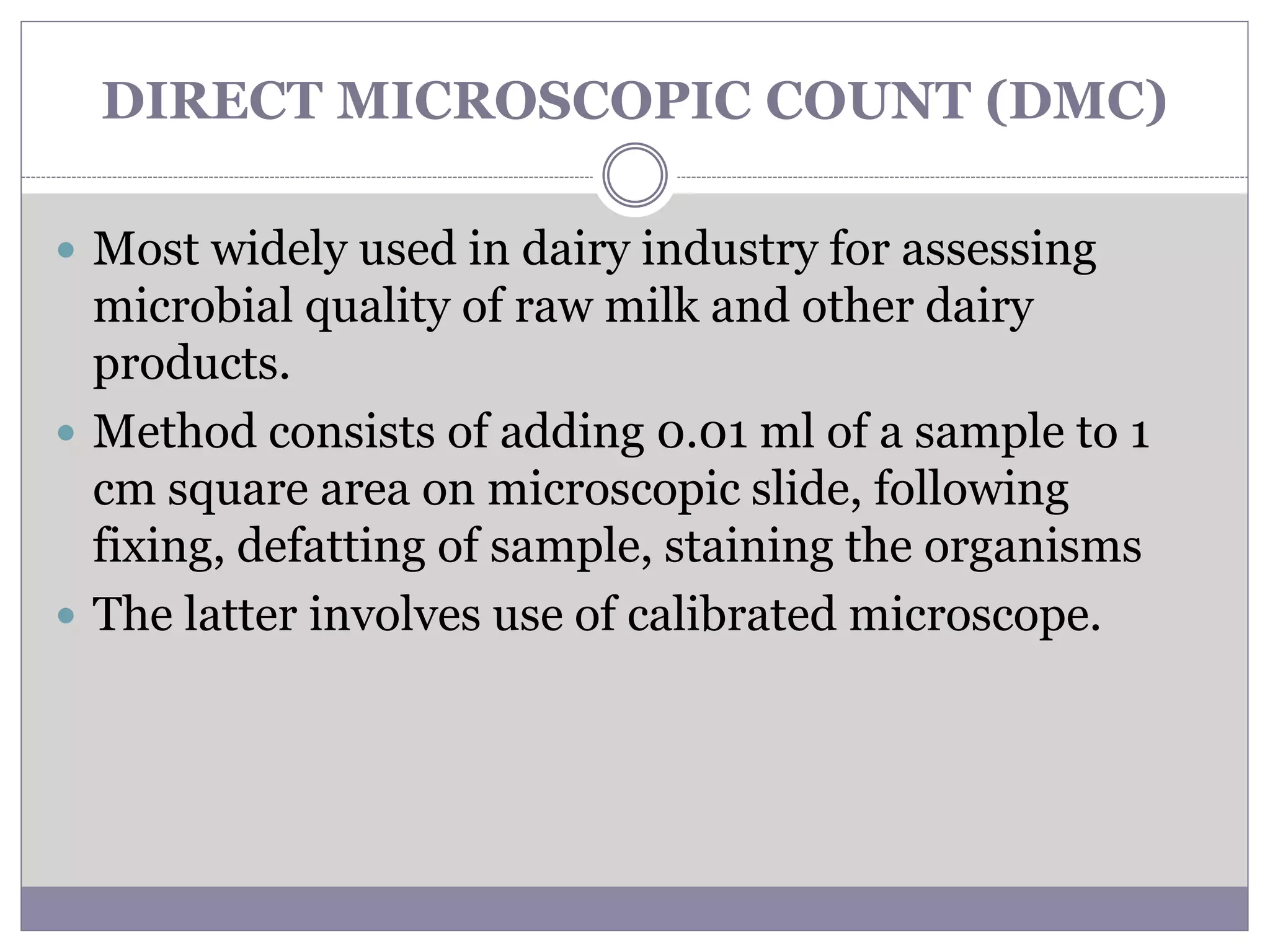 DIRECT MICROSCOPIC COUNT (DMC)
 Most widely used in dairy industry for assessing
microbial quality of raw milk and other dairy
products.
 Method consists of adding 0.01 ml of a sample to 1
cm square area on microscopic slide, following
fixing, defatting of sample, staining the organisms
 The latter involves use of calibrated microscope.
 