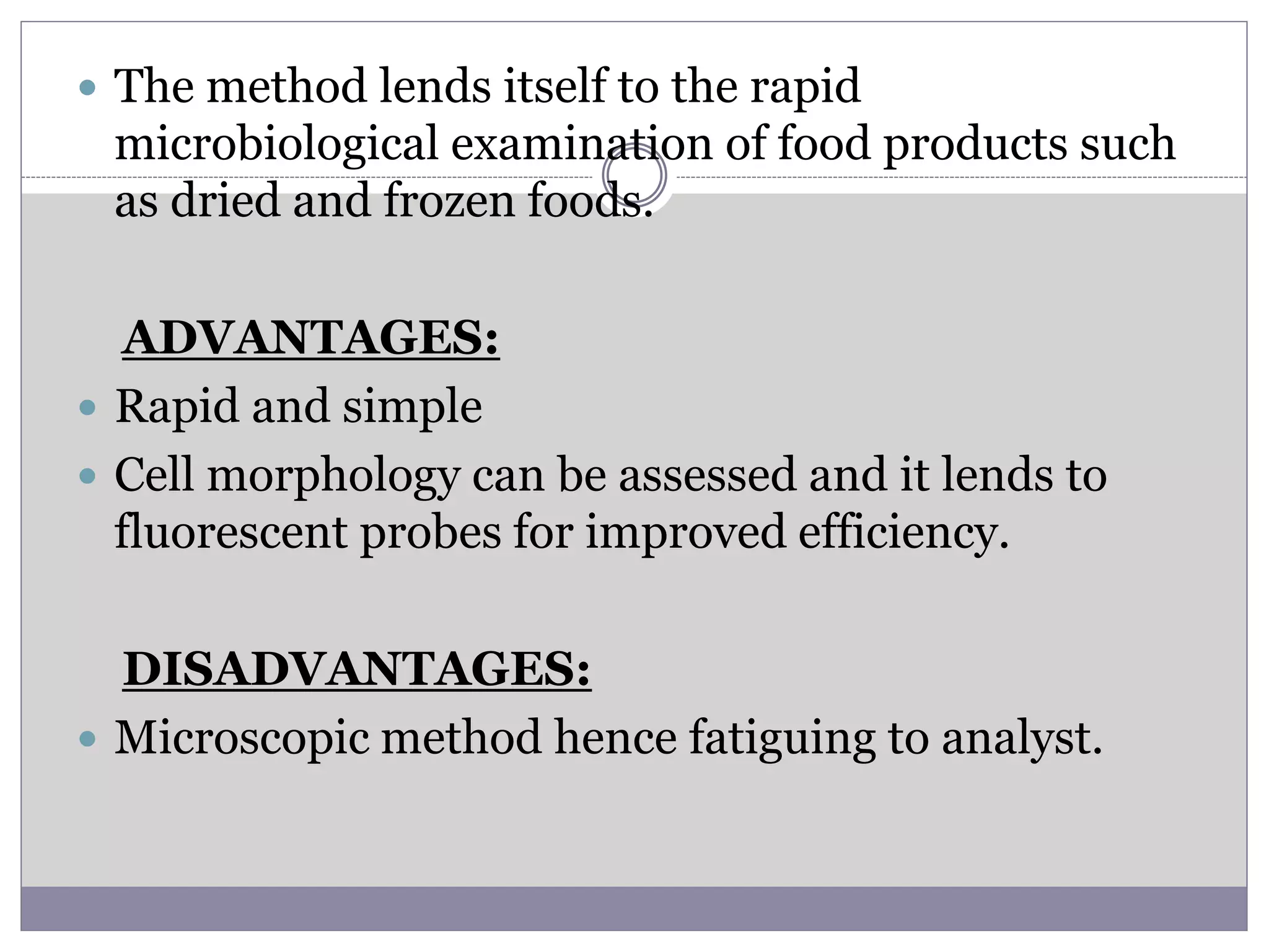  The method lends itself to the rapid
microbiological examination of food products such
as dried and frozen foods.
ADVANTAGES:
 Rapid and simple
 Cell morphology can be assessed and it lends to
fluorescent probes for improved efficiency.
DISADVANTAGES:
 Microscopic method hence fatiguing to analyst.
 