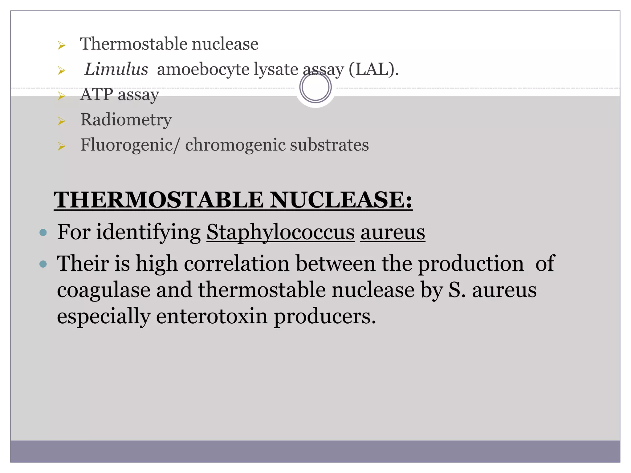  Thermostable nuclease
 Limulus amoebocyte lysate assay (LAL).
 ATP assay
 Radiometry
 Fluorogenic/ chromogenic substrates
THERMOSTABLE NUCLEASE:
 For identifying Staphylococcus aureus
 Their is high correlation between the production of
coagulase and thermostable nuclease by S. aureus
especially enterotoxin producers.
 