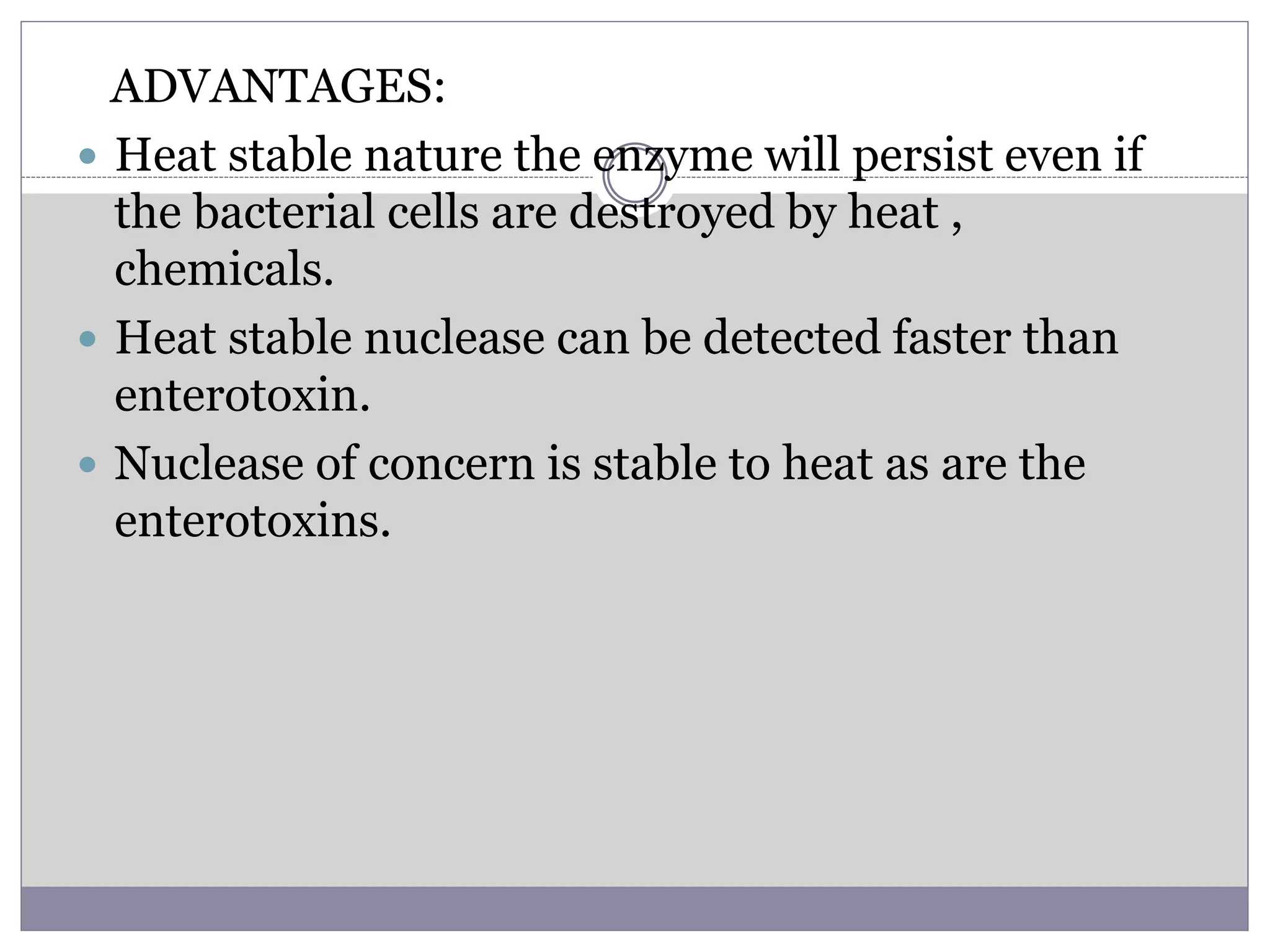 ADVANTAGES:
 Heat stable nature the enzyme will persist even if
the bacterial cells are destroyed by heat ,
chemicals.
 Heat stable nuclease can be detected faster than
enterotoxin.
 Nuclease of concern is stable to heat as are the
enterotoxins.
 