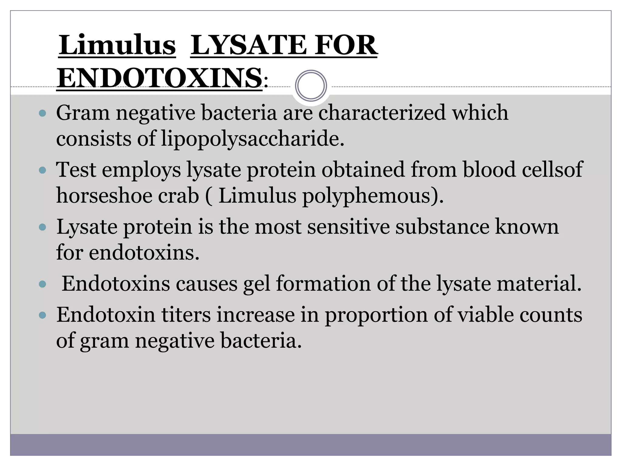 Limulus LYSATE FOR
ENDOTOXINS:
 Gram negative bacteria are characterized which
consists of lipopolysaccharide.
 Test employs lysate protein obtained from blood cellsof
horseshoe crab ( Limulus polyphemous).
 Lysate protein is the most sensitive substance known
for endotoxins.
 Endotoxins causes gel formation of the lysate material.
 Endotoxin titers increase in proportion of viable counts
of gram negative bacteria.
 