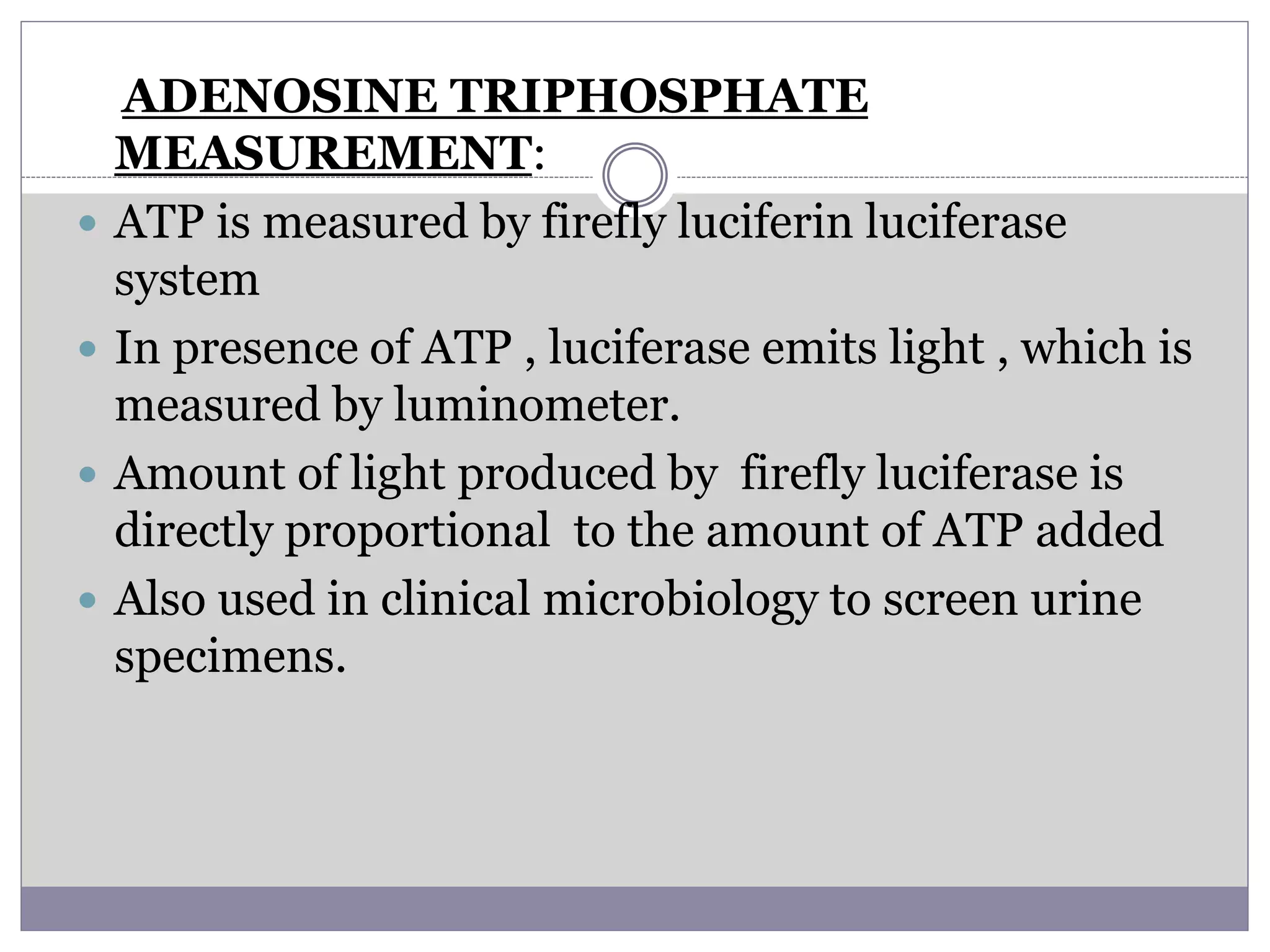 ADENOSINE TRIPHOSPHATE
MEASUREMENT:
 ATP is measured by firefly luciferin luciferase
system
 In presence of ATP , luciferase emits light , which is
measured by luminometer.
 Amount of light produced by firefly luciferase is
directly proportional to the amount of ATP added
 Also used in clinical microbiology to screen urine
specimens.
 