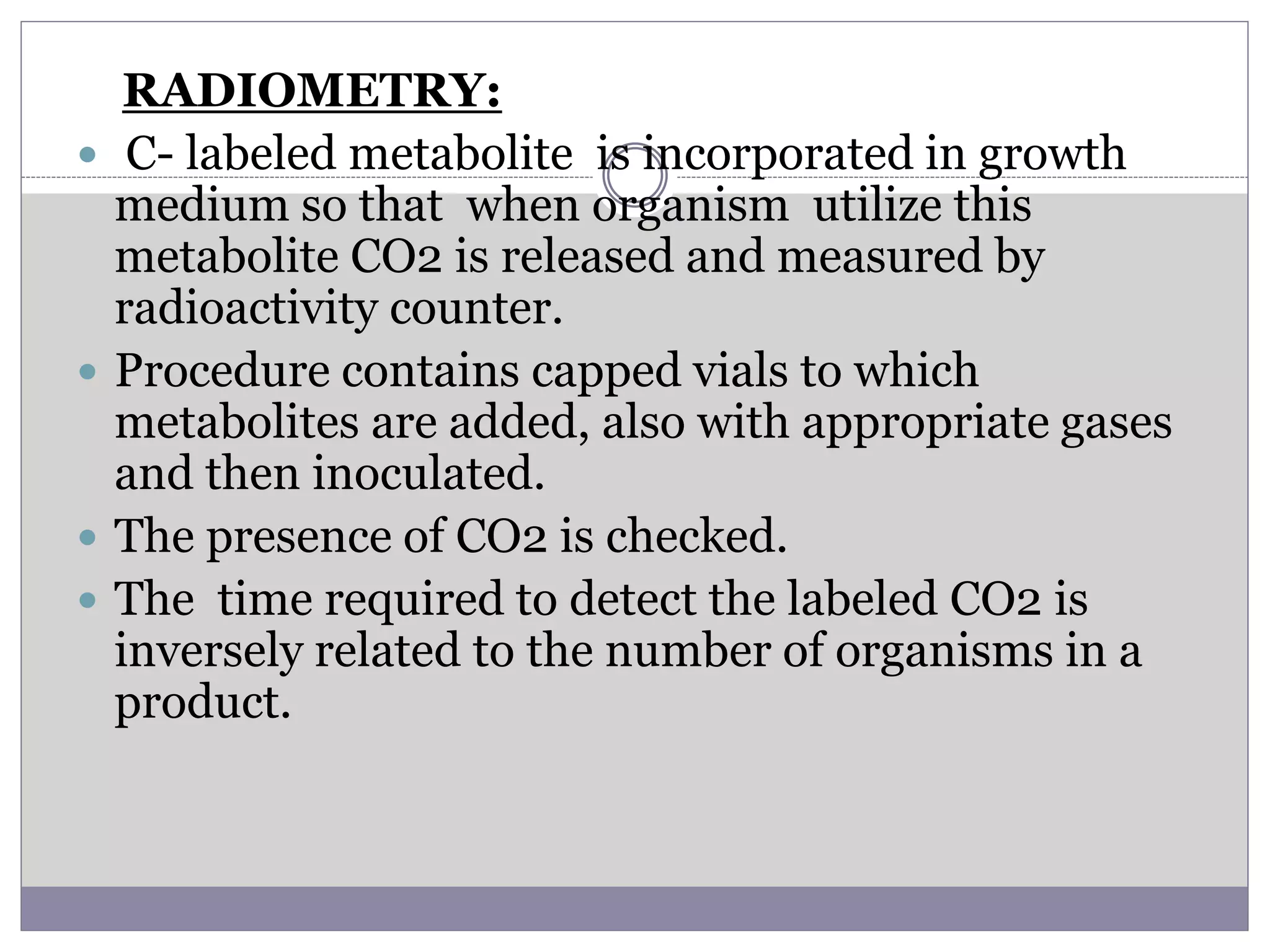 RADIOMETRY:
 C- labeled metabolite is incorporated in growth
medium so that when organism utilize this
metabolite CO2 is released and measured by
radioactivity counter.
 Procedure contains capped vials to which
metabolites are added, also with appropriate gases
and then inoculated.
 The presence of CO2 is checked.
 The time required to detect the labeled CO2 is
inversely related to the number of organisms in a
product.
 