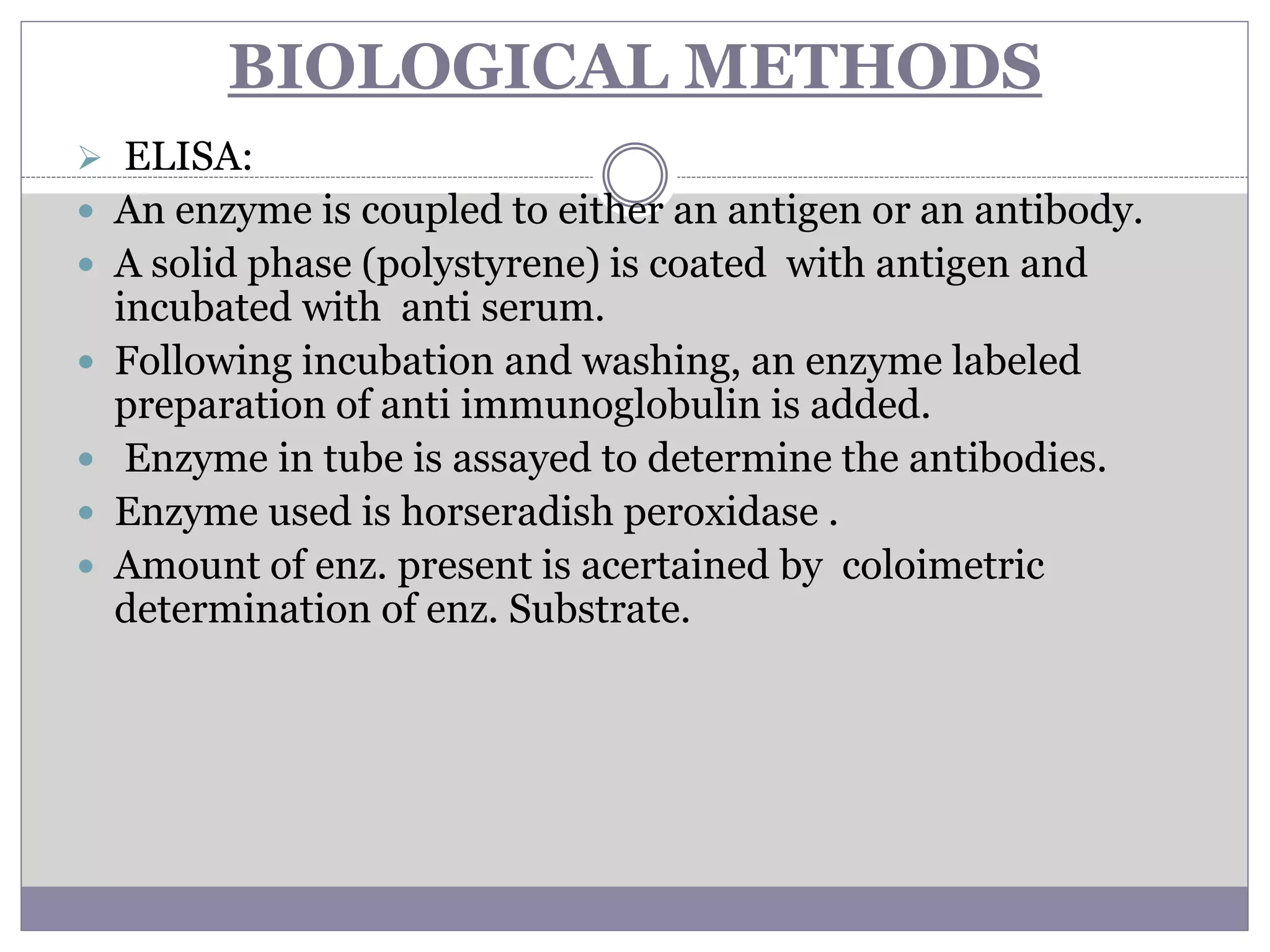 BIOLOGICAL METHODS
 ELISA:
 An enzyme is coupled to either an antigen or an antibody.
 A solid phase (polystyrene) is coated with antigen and
incubated with anti serum.
 Following incubation and washing, an enzyme labeled
preparation of anti immunoglobulin is added.
 Enzyme in tube is assayed to determine the antibodies.
 Enzyme used is horseradish peroxidase .
 Amount of enz. present is acertained by coloimetric
determination of enz. Substrate.
 