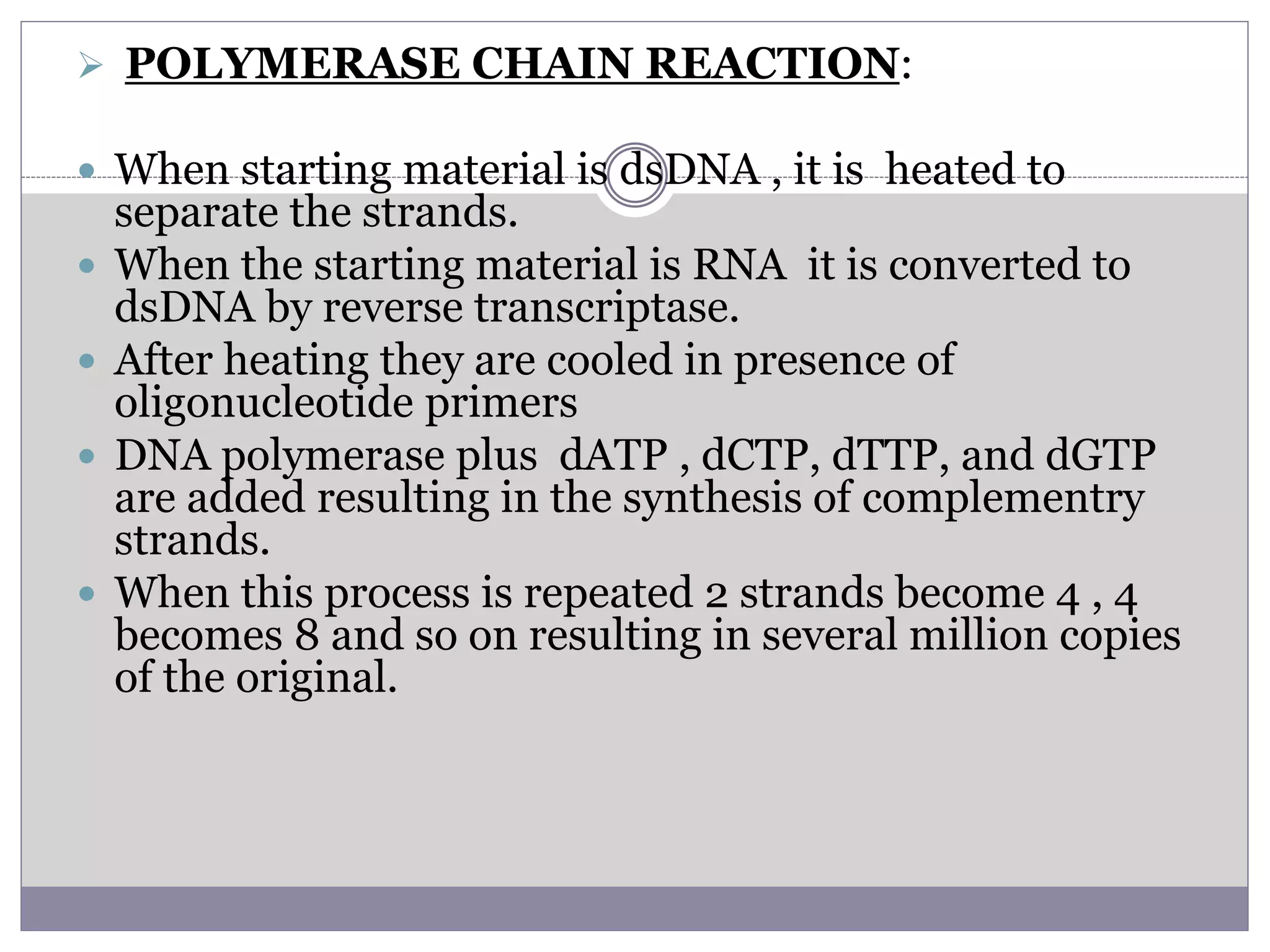  POLYMERASE CHAIN REACTION:
 When starting material is dsDNA , it is heated to
separate the strands.
 When the starting material is RNA it is converted to
dsDNA by reverse transcriptase.
 After heating they are cooled in presence of
oligonucleotide primers
 DNA polymerase plus dATP , dCTP, dTTP, and dGTP
are added resulting in the synthesis of complementry
strands.
 When this process is repeated 2 strands become 4 , 4
becomes 8 and so on resulting in several million copies
of the original.
 