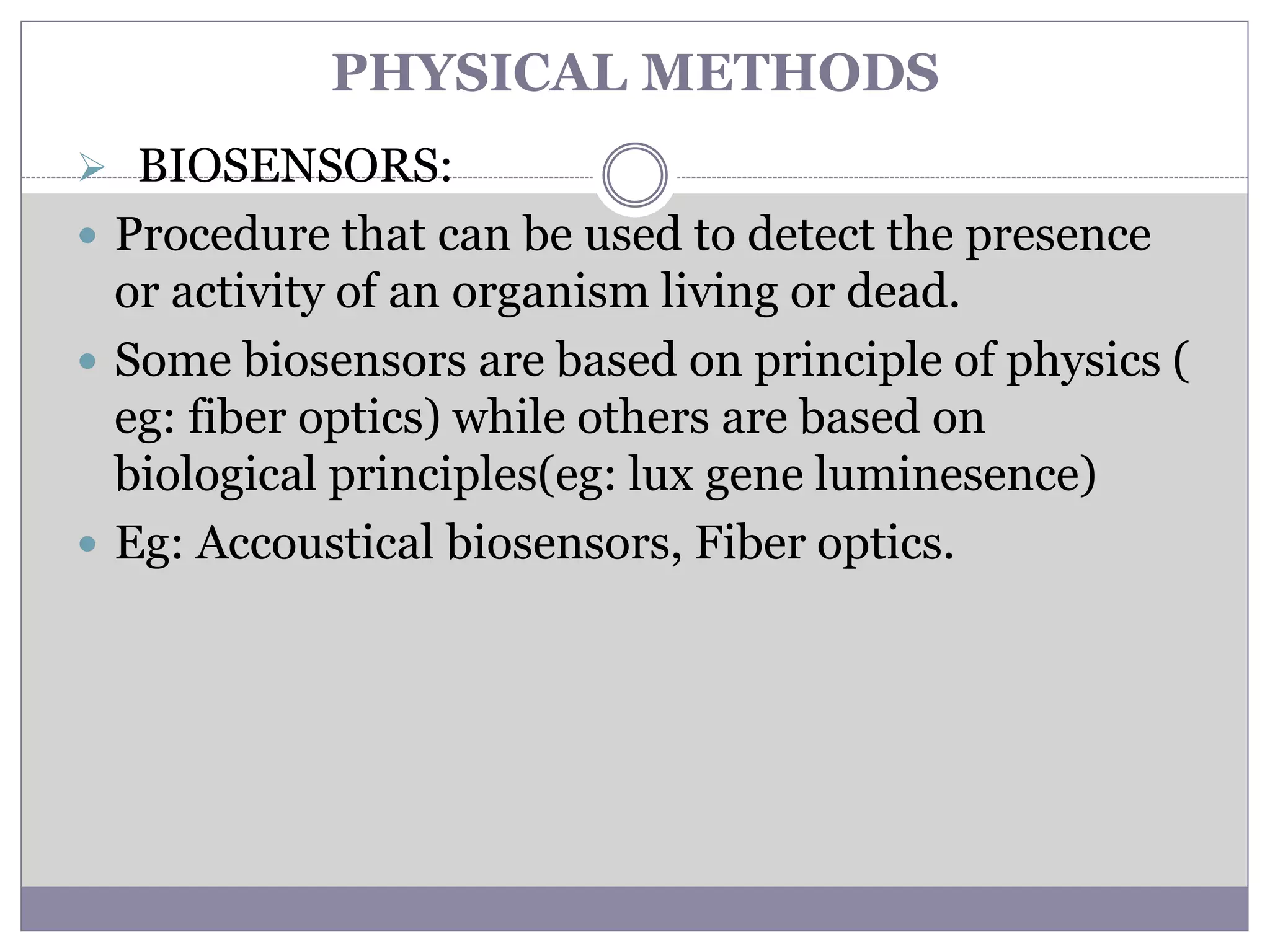 PHYSICAL METHODS
 BIOSENSORS:
 Procedure that can be used to detect the presence
or activity of an organism living or dead.
 Some biosensors are based on principle of physics (
eg: fiber optics) while others are based on
biological principles(eg: lux gene luminesence)
 Eg: Accoustical biosensors, Fiber optics.
 