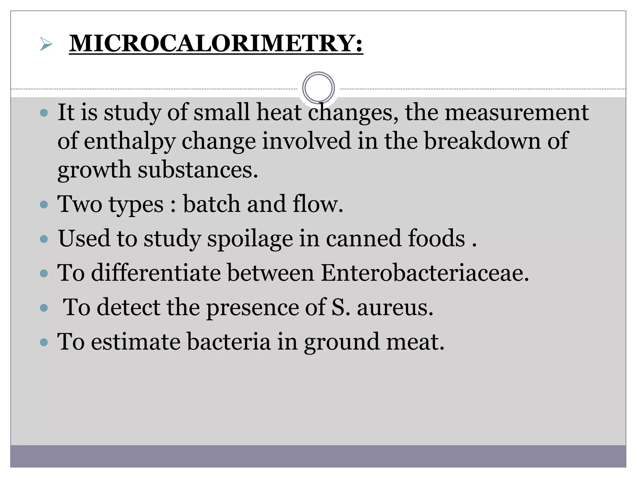  MICROCALORIMETRY:
 It is study of small heat changes, the measurement
of enthalpy change involved in the breakdown of
growth substances.
 Two types : batch and flow.
 Used to study spoilage in canned foods .
 To differentiate between Enterobacteriaceae.
 To detect the presence of S. aureus.
 To estimate bacteria in ground meat.
 