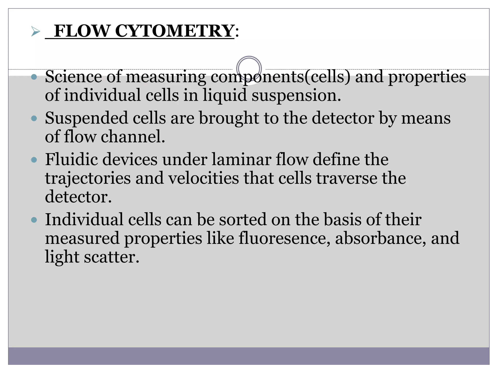  FLOW CYTOMETRY:
 Science of measuring components(cells) and properties
of individual cells in liquid suspension.
 Suspended cells are brought to the detector by means
of flow channel.
 Fluidic devices under laminar flow define the
trajectories and velocities that cells traverse the
detector.
 Individual cells can be sorted on the basis of their
measured properties like fluoresence, absorbance, and
light scatter.
 
