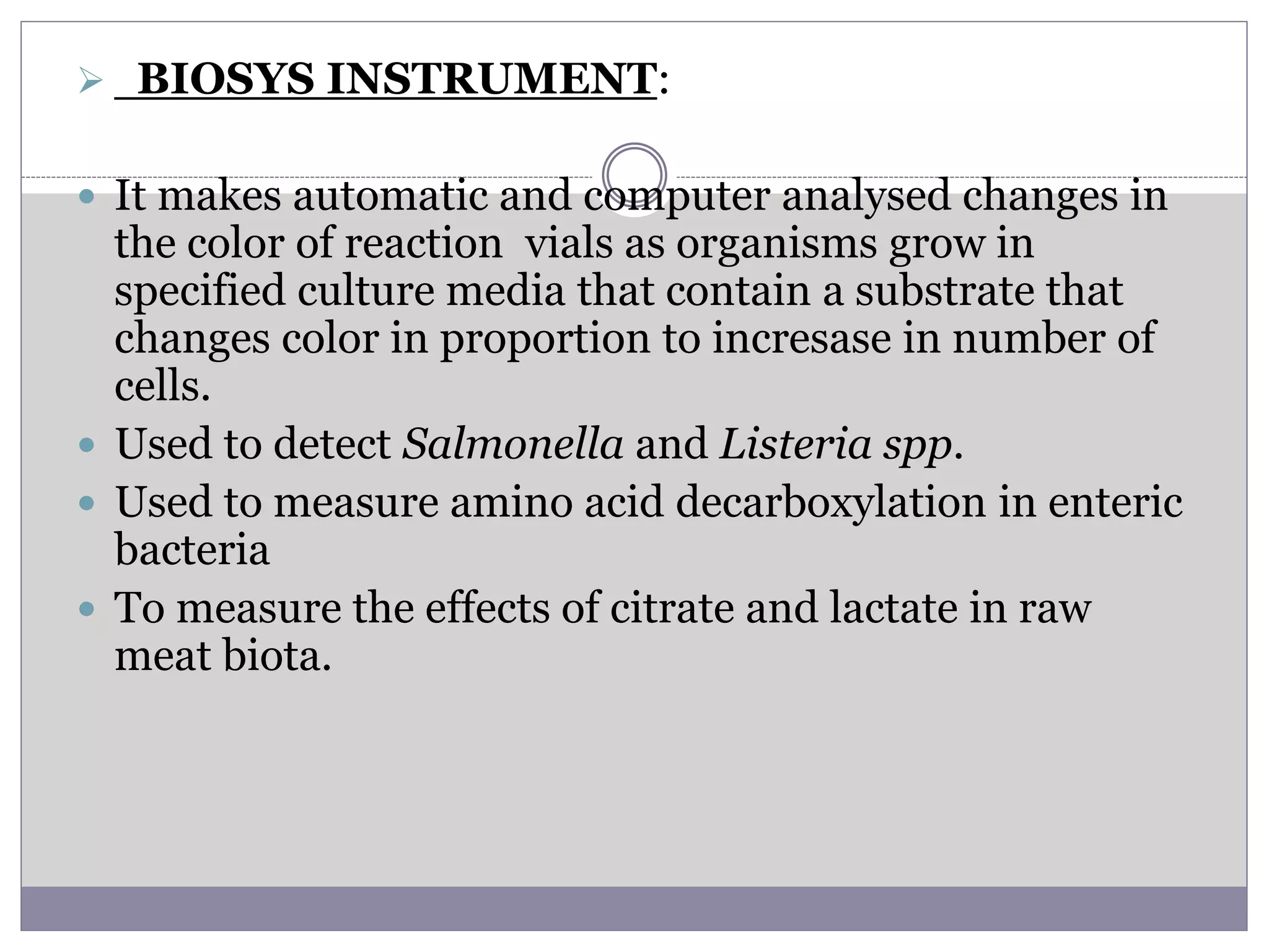  BIOSYS INSTRUMENT:
 It makes automatic and computer analysed changes in
the color of reaction vials as organisms grow in
specified culture media that contain a substrate that
changes color in proportion to incresase in number of
cells.
 Used to detect Salmonella and Listeria spp.
 Used to measure amino acid decarboxylation in enteric
bacteria
 To measure the effects of citrate and lactate in raw
meat biota.
 