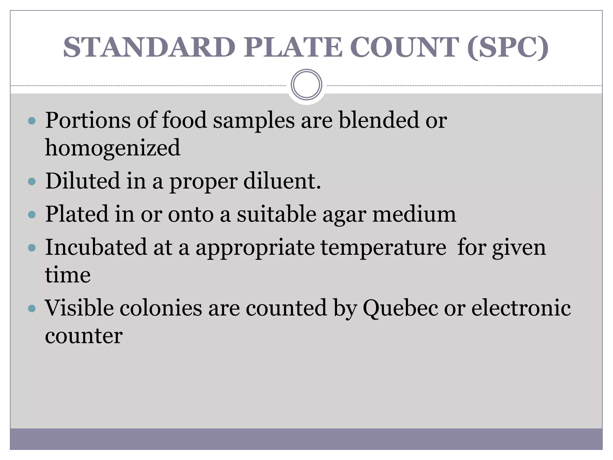 STANDARD PLATE COUNT (SPC)
 Portions of food samples are blended or
homogenized
 Diluted in a proper diluent.
 Plated in or onto a suitable agar medium
 Incubated at a appropriate temperature for given
time
 Visible colonies are counted by Quebec or electronic
counter
 