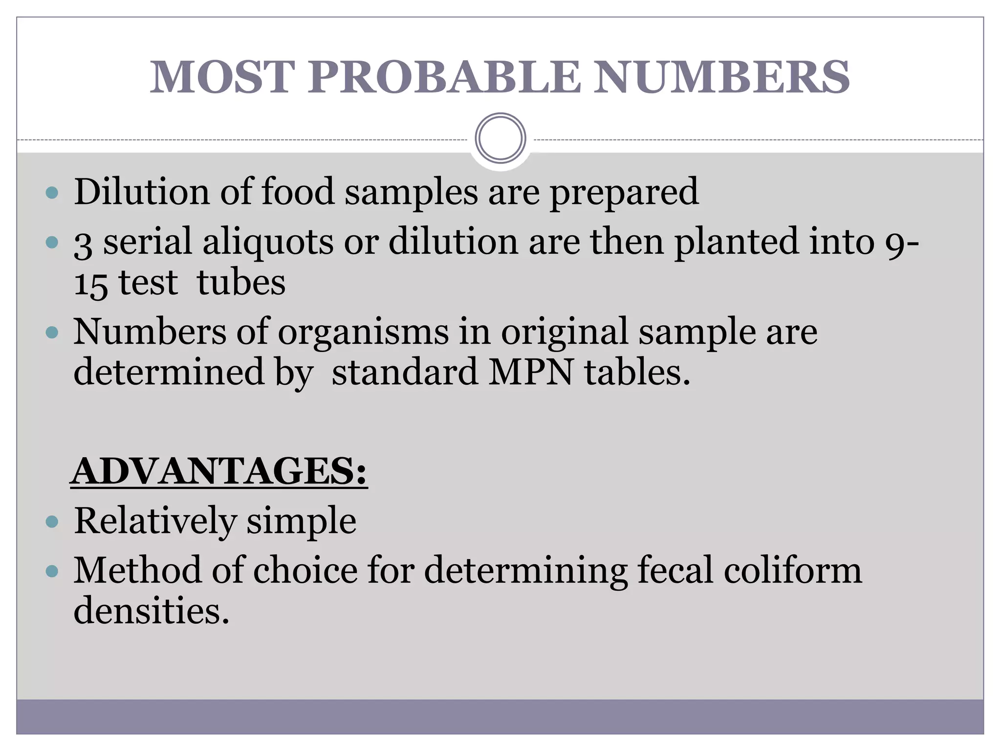 MOST PROBABLE NUMBERS
 Dilution of food samples are prepared
 3 serial aliquots or dilution are then planted into 9-
15 test tubes
 Numbers of organisms in original sample are
determined by standard MPN tables.
ADVANTAGES:
 Relatively simple
 Method of choice for determining fecal coliform
densities.
 