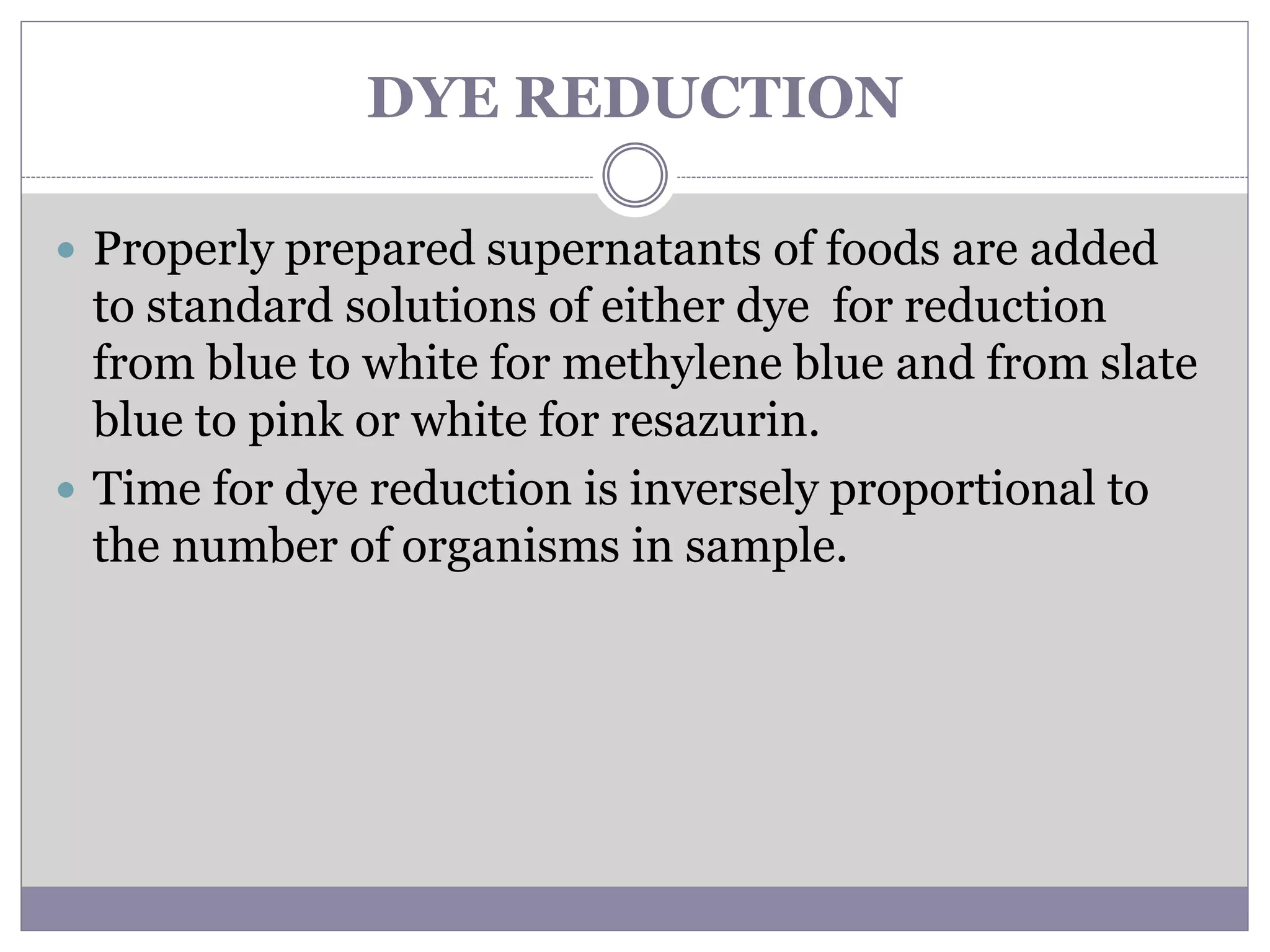 DYE REDUCTION
 Properly prepared supernatants of foods are added
to standard solutions of either dye for reduction
from blue to white for methylene blue and from slate
blue to pink or white for resazurin.
 Time for dye reduction is inversely proportional to
the number of organisms in sample.
 