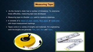 Measuring Tape
 As the Gunter’s chain had a number of limitations. To overcome
these difficulties, measuring tape was developed.
 Measuring tape is a flexible ruler used to measure distances.
 It consists of a ribbon of cloth, plastic, fibre glass, or metal strip
with linear-measurement markings.
 Tapes come in a variety of lengths and materials. For engineering
work the lengths are generally 10m, 30m, 50m and 100m.
 