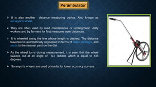 Perambulator
 It is also another distance measuring device. Also known as
surveyor’s wheel.
 They are often used by road maintenance or underground utility
workers and by farmers for fast measures over distances.
 It is wheeled along the line whose length is desired. The distance
traversed is automatically registered in terms of miles, furlongs, and
yards to the nearest yard on the dial.
 As the wheel turns during measurement, it is seen that the wheel
sweeps out at an angle of ⅜𝜋 radians which is equal to 135
degrees.
 Surveyor's wheels are used primarily for lower accuracy surveys.
 