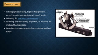 Common Uses
 In topographic surveying, to place high precision
surveying equipment, particularly in rough terrain.
 In forestry, for tree height measurement.
 In mining and mine safety inspection, to measure the
grades of haulage roads.
 In geology, in measurements of rock outcrops and fault
scarps
 