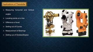 Applications of Theodolite
 Measuring horizontal and Vertical
angles
 Locating points on a line
 Difference of level
 Setting out of Curves
 Measurement of Bearings
 Setting out of Grades(Slopes)
 