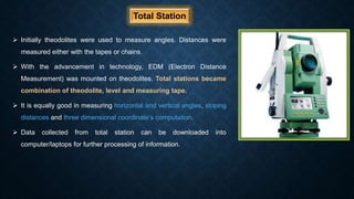 Total Station
 Initially theodolites were used to measure angles. Distances were
measured either with the tapes or chains.
 With the advancement in technology, EDM (Electron Distance
Measurement) was mounted on theodolites. Total stations became
combination of theodolite, level and measuring tape.
 It is equally good in measuring horizontal and vertical angles, sloping
distances and three dimensional coordinate’s computation.
 Data collected from total station can be downloaded into
computer/laptops for further processing of information.
 