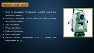 Applications of Total Station
 Used for topographic, Hydrographic, cadastral, project and
construction surveys.
 Computing coordinates of survey points from horizontal angle
and horizontal distance.
 Area calculations
 Volume Calculations
 Stake out Coordinates
 Setting out Curves
 Remote distance measurement (RDM) or Missing line
measurement (MLM)
 