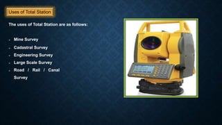 Uses of Total Station
The uses of Total Station are as follows:
 Mine Survey
 Cadastral Survey
 Engineering Survey
 Large Scale Survey
 Road / Rail / Canal
Survey
 