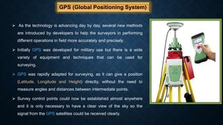 GPS (Global Positioning System)
 As the technology is advancing day by day, several new methods
are introduced by developers to help the surveyors in performing
different operations in field more accurately and precisely.
 Initially GPS was developed for military use but there is a wide
variety of equipment and techniques that can be used for
surveying.
 GPS was rapidly adapted for surveying, as it can give a position
(Latitude, Longitude and Height) directly, without the need to
measure angles and distances between intermediate points.
 Survey control points could now be established almost anywhere
and it is only necessary to have a clear view of the sky so the
signal from the GPS satellites could be received clearly.
 